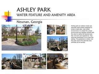 ASHLEY PARK
WATER FEATURE AND AMENITY AREA

Newnan, Georgia
                           Ashley park an outdoor mixed use,
                           specialty retail centers designed to
                           evoke a walk able, main street
                           environment. To create this unique
                           environment the designer worked with
                           the client to define the desired look,
                           feel, and end user experience. This
                           area was developed to be a park like
                           setting. The pedestrian is drawn into
                           this park and its the park like area
                           enthralls all the senses.
 