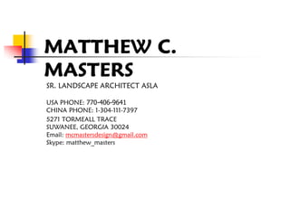 MATTHEW C.
MASTERS
SR. LANDSCAPE ARCHITECT ASLA

USA PHONE: 770-406-9641
CHINA PHONE: 1-304-111-7397
5271 TORMEALL TRACE
SUWANEE, GEORGIA 30024
Email: mcmastersdesign@gmail.com
Skype: matthew_masters
 