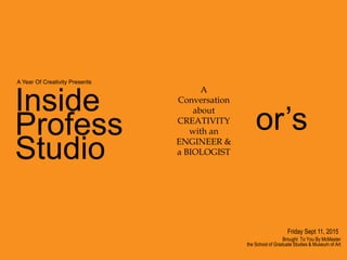 Inside
Profess
Studio
Brought To You By McMaster
the School of Graduate Studies & Museum of Art
A
Conversation
about
CREATIVITY
with an
ENGINEER &
a BIOLOGIST
or’s
A Year Of Creativity Presents
Friday Sept 11, 2015
 
