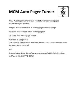 MCM Auto Pager Turner
MCM Auto Pager Turner allows you to turn sheet music pages
automatically on Android.

Are you tired of the hassle of turning pages while playing?

Have you missed notes while turning pages?

Let us be your virtual page turner!

Available at Google Play
(https://play.google.com/store/apps/details?id=com.mcmwebsite.mcm
autopageturnercamera )

and

Amazon's App Store (http://www.amazon.com/MCM-Web-Solutions-
LLC-Turner/dp/B007VQHCXY/ )
 