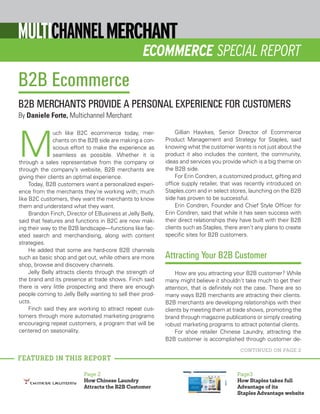 ECOMMERCE SPECIAL REPORT
M
uch like B2C ecommerce today, mer-
chants on the B2B side are making a con-
scious effort to make the experience as
seamless as possible. Whether it is
through a sales representative from the company or
through the company’s website, B2B merchants are
giving their clients an optimal experience.
Today, B2B customers want a personalized experi-
ence from the merchants they’re working with; much
like B2C customers, they want the merchants to know
them and understand what they want.
Brandon Finch, Director of EBusiness at Jelly Belly,
said that features and functions in B2C are now mak-
ing their way to the B2B landscape—functions like fac-
eted search and merchandising, along with content
strategies.
He added that some are hard-core B2B channels
such as basic shop and get out, while others are more
shop, browse and discovery channels.
Jelly Belly attracts clients through the strength of
the brand and its presence at trade shows. Finch said
there is very little prospecting and there are enough
people coming to Jelly Belly wanting to sell their prod-
ucts.
Finch said they are working to attract repeat cus-
tomers through more automated marketing programs
encouraging repeat customers, a program that will be
centered on seasonality.
Gillian Hawkes, Senior Director of Ecommerce
Product Management and Strategy for Staples, said
knowing what the customer wants is not just about the
product it also includes the content, the community,
ideas and services you provide which is a big theme on
the B2B side.
For Erin Condren, a customized product, gifting and
office supply retailer, that was recently introduced on
Staples.com and in select stores, launching on the B2B
side has proven to be successful.
Erin Condren, Founder and Chief Style Officer for
Erin Condren, said that while it has seen success with
their direct relationships they have built with their B2B
clients such as Staples, there aren’t any plans to create
specific sites for B2B customers.
Attracting Your B2B Customer
How are you attracting your B2B customer? While
many might believe it shouldn’t take much to get their
attention, that is definitely not the case. There are so
many ways B2B merchants are attracting their clients.
B2B merchants are developing relationships with their
clients by meeting them at trade shows, promoting the
brand through magazine publications or simply creating
robust marketing programs to attract potential clients.
For shoe retailer Chinese Laundry, attracting the
B2B customer is accomplished through customer de-
Page 2
How Chinese Laundry
Attracts the B2B Customer
Page3
How Staples takes full
Advantage of its
Staples Advantage website
B2B Ecommerce
B2B MERCHANTS PROVIDE A PERSONAL EXPERIENCE FOR CUSTOMERS
By Daniele Forte, Multichannel Merchant
FEATURED IN THIS REPORT
CONTINUED ON PAGE 2
 