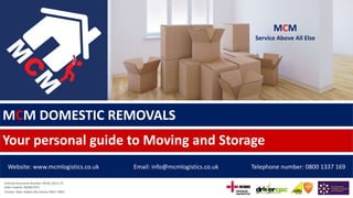 MCM DOMESTIC REMOVALS
Your personal guide to Moving and Storage
Website: www.mcmlogistics.co.uk Email: info@mcmlogistics.co.uk Telephone number: 0800 1337 169
Internal Document Number: MCM_0013_03
Date Created: 04/08/2015
Creator: Marc Adams BSc (Hons) CMILT (MD)
MCM
Service Above All Else
 