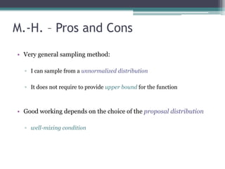 M.-H. – Pros and Cons
• Very general sampling method:

  ▫ I can sample from a unnormalized distribution

  ▫ It does not require to provide upper bound for the function



• Good working depends on the choice of the proposal distribution

  ▫ well-mixing condition
 