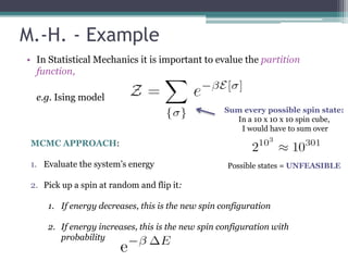 M.-H. - Example
• In Statistical Mechanics it is important to evalue the partition
  function,

  e.g. Ising model
                                                   Sum every possible spin state:
                                                     In a 10 x 10 x 10 spin cube,
                                                      I would have to sum over
 MCMC APPROACH:

 1. Evaluate the system’s energy                   Possible states = UNFEASIBLE

 2. Pick up a spin at random and flip it:

     1. If energy decreases, this is the new spin configuration

     2. If energy increases, this is the new spin configuration with
        probability
 