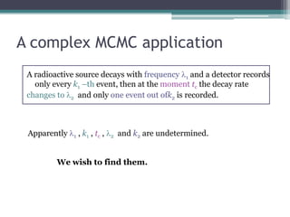 A complex MCMC application
 A radioactive source decays with frequency l1 and a detector records
   only every k1 –th event, then at the moment tc the decay rate
 changes to l2 and only one event out ofk2 is recorded.



 Apparently l1 , k1 , tc , l2 and k2 are undetermined.


         We wish to find them.
 