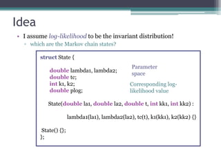 Idea
• I assume log-likelihood to be the invariant distribution!
  ▫ which are the Markov chain states?

        struct State {
                                                 Parameter
            double lambda1, lambda2;
                                                 space
            double tc;
            int k1, k2;                          Corresponding log-
            double plog;                         likelihood value

           State(double la1, double la2, double t, int kk1, int kk2) :

                       lambda1(la1), lambda2(la2), tc(t), k1(kk1), k2(kk2) {}

         State() {};
        };
 
