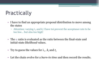 Practically
• I have to find an appropriate proposal distribution to move among
  the states
  ▫ Attention: varying li and ki I have toi prevent the acceptance rate to be
    too low… but also too high!

• The a ratio is evaluated as the ratio between the final-state and
  initial-state likelihood values.

• Try to guess the values for li , ki and tc

• Let the chain evolve for a burn-in time and then record the results.
 