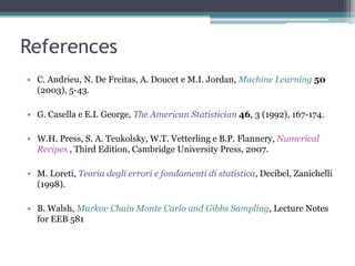 References
• C. Andrieu, N. De Freitas, A. Doucet e M.I. Jordan, Machine Learning 50
  (2003), 5-43.

• G. Casella e E.I. George, The American Statistician 46, 3 (1992), 167-174.

• W.H. Press, S. A. Teukolsky, W.T. Vetterling e B.P. Flannery, Numerical
  Recipes , Third Edition, Cambridge University Press, 2007.

• M. Loreti, Teoria degli errori e fondamenti di statistica, Decibel, Zanichelli
  (1998).

• B. Walsh, Markov Chain Monte Carlo and Gibbs Sampling, Lecture Notes
  for EEB 581
 