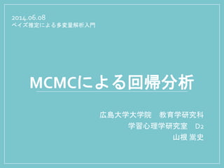 MCMCによる回帰分析
広島大学大学院 教育学研究科
学習心理学研究室 D2
山根 嵩史
2014.06.08
ベイズ推定による多変量解析入門
 