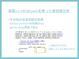 実践1-1: MCMCpackを使った単回帰分析
•その他の収束診断の指標
Gelman and Rubinの指標(Rhat)
gelman.diag()関数で算出
1.1を越えなければ
収束していると見なされる
 