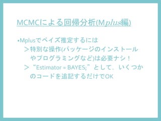 MCMCによる回帰分析(Mplus編)
•Mplusでベイズ推定するには
＞特別な操作(パッケージのインストール
やプログラミングなど)は必要ナシ！
＞“Estimator = BAYES;”として，いくつか
のコードを追記するだけでOK
 