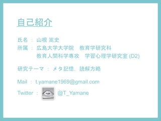 自己紹介
氏名 ： 山根 嵩史
所属 ： 広島大学大学院 教育学研究科
教育人間科学専攻 学習心理学研究室 (D2)
研究テーマ ： メタ記憶，読解方略
Mail ： t.yamane1969@gmail.com
Twitter ： @T_Yamane
 