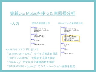 実践2-1: Mplusを使った単回帰分析
•入力 従来の単回帰分析 MCMCによる単回帰分析
ANALYSISコマンドにおいて
“ESTIMATOR = BAYS”でベイズ推定を指定
“POINT = MEDIAN” で推定する値を指定
“CHAIN = 3”でマルコフ連鎖の数を指定
“BITERATIONS = (10000)”でシミュレーション回数を指定
 