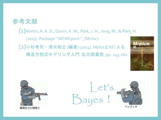 Let’s
Bayes！
参考文献
[1]Martin,A. A. D., Quinn, K. M., Park, J. H., Jong, M., & Park, H.
(2013). Package “ MCMCpack ”, (Mcmc).
[2]小杉考司・清水裕士 (編著) (2014). MplusとRによる
構造方程式モデリング入門 北大路書房, pp. 245-261
 