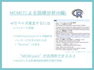 MCMCによる回帰分析(R編)
•Rでベイズ推定するには
＞パッケージ多数
＞CRANTaskViewsにベイズ統計の
パッケージをまとめたもの
(“Bayesian”)もある
“MCMCpack”が汎用的でオススメ
＞MCMCによる各種の統計解析が実行可能
(RjpWiki “Rでベイズ統計学”のページより)
 