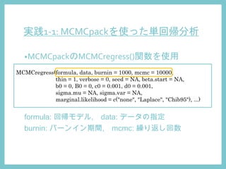 実践1-1: MCMCpackを使った単回帰分析
•MCMCpackのMCMCregress()関数を使用
MCMCregress(formula, data, burnin = 1000, mcmc = 10000,
thin = 1, verbose = 0, seed = NA, beta.start = NA,
b0 = 0, B0 = 0, c0 = 0.001, d0 = 0.001,
sigma.mu = NA, sigma.var = NA,
marginal.likelihood = c("none", "Laplace", "Chib95"), ...)
formula: 回帰モデル, data: データの指定
burnin: バーンイン期間, mcmc: 繰り返し回数
 