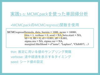 実践1-1: MCMCpackを使った単回帰分析
•MCMCpackのMCMCregress()関数を使用
MCMCregress(formula, data, burnin = 1000, mcmc = 10000,
thin = 1, verbose = 0, seed = NA, beta.start = NA,
b0 = 0, B0 = 0, c0 = 0.001, d0 = 0.001,
sigma.mu = NA, sigma.var = NA,
marginal.likelihood = c("none", "Laplace", "Chib95"), ...)
thin: 推定に用いる値のサンプリング間隔
verbose: 途中経過を表示するタイミング
seed: シード値の設定
 