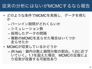 従来の分析にはないがMCMCするなら報告
•  どのような条件でMCMCを実施し，データを得た
か
– バーンイン期間がどれくらいか
– シミュレーション数
– 採用したデータの間隔
– 複数のMCMCを走らせた場合はいくつか
走らせたか
•  MCMCが収束しているかどうか
– (R hat)：鎖内分散と鎖間分散の割合。1.0に近づ
いていく。1.1を超えた場合，MCMCの反復によ
り収束が改善する可能性あり
12	
 