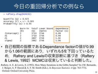 今日の重回帰分析での例なら
•  自己相関の指標であるDependance factorの値が0.99
から1.06の範囲にあり，いずれも5を下回っているた
め， Rafrery and Lewisの収束診断に基づき（Raftery
& Lewis, 1992）MCMCは収束していると判断した。
13	
Raftery, A. E. & Lewis, S. (1992). How Many Iterations in the Gibbs Sampler? In J.M. Bernardo,
J. Berger, A. P. Dawid & A. F. M. Smith (Eds.), In Bayesian Statistics 4 (pp. 763-773).
Oxford: Oxford University Press.
 
