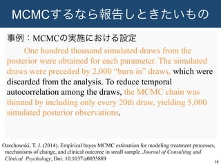 MCMCするなら報告しときたいもの
事例：MCMCの実施における設定
  One hundred thousand simulated draws from the
posterior were obtained for each parameter. The simulated
draws were preceded by 2,000 “burn in” draws, which were
discarded from the analysis. To reduce temporal
autocorrelation among the draws, the MCMC chain was
thinned by including only every 20th draw, yielding 5,000
simulated posterior observations.
14	
Ozechowski, T. J. (2014). Empirical bayes MCMC estimation for modeling treatment processes,
mechanisms of change, and clinical outcome in small sample. Journal of Consulting and
Clinical Psychology, Doi: 10.1037/a0035889
 