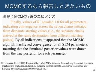 MCMCするなら報告しときたいもの
事例：MCMC収束のエビデンス
  Finally, values of Rˆ equaled 1.0 for all parameters,
indicating convergence across the seven chains initiated
from disparate starting values (i.e., the separate chains
arrived at the same destination from different starting
points). By all indications, it appeared that the MCMC
algorithm achieved convergence for all SEM parameters,
meaning that the simulated posterior values were drawn
from the true posterior for each parameter.
15	
Ozechowski, T. J. (2014). Empirical bayes MCMC estimation for modeling treatment processes,
mechanisms of change, and clinical outcome in small sample. Journal of Consulting and
Clinical Psychology, Doi: 10.1037/a0035889
 