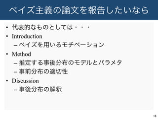ベイズ主義の論文を報告したいなら
•  代表的なものとしては・・・
•  Introduction
– ベイズを用いるモチベーション
•  Method
– 推定する事後分布のモデルとパラメタ
– 事前分布の適切性
•  Discussion
– 事後分布の解釈
16	
 