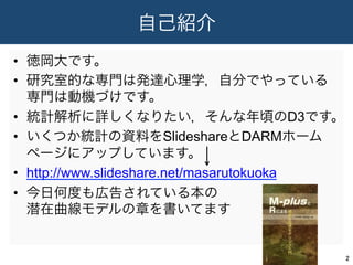 自己紹介
•  徳岡大です。
•  研究室的な専門は発達心理学，自分でやっている
専門は動機づけです。
•  統計解析に詳しくなりたい，そんな年頃のD3です。
•  いくつか統計の資料をSlideshareとDARMホーム
ページにアップしています。
•  http://www.slideshare.net/masarutokuoka
•  今日何度も広告されている本の
潜在曲線モデルの章を書いてます
2	
 
