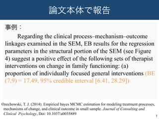 論文本体で報告
事例：
  Regarding the clinical process–mechanism–outcome
linkages examined in the SEM, EB results for the regression
parameters in the structural portion of the SEM (see Figure
4) suggest a positive effect of the following sets of therapist
interventions on change in family functioning: (a)
proportion of individually focused general interventions (BE
(7,9) = 17.49, 95% credible interval [6.41, 28.29])
7	
Ozechowski, T. J. (2014). Empirical bayes MCMC estimation for modeling treatment processes,
mechanisms of change, and clinical outcome in small sample. Journal of Consulting and
Clinical Psychology, Doi: 10.1037/a0035889
 