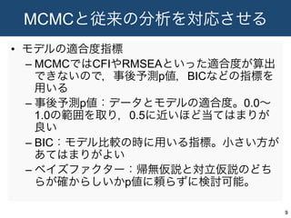 MCMCと従来の分析を対応させる
•  モデルの適合度指標
– MCMCではCFIやRMSEAといった適合度が算出
できないので，事後予測p値，BICなどの指標を
用いる
– 事後予測p値：データとモデルの適合度。0.0∼
1.0の範囲を取り，0.5に近いほど当てはまりが
良い
– BIC：モデル比較の時に用いる指標。小さい方が
あてはまりがよい
– ベイズファクター：帰無仮説と対立仮説のどち
らが確からしいかp値に頼らずに検討可能。
9	
 