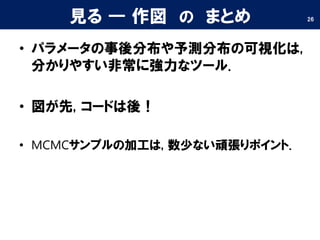 見る ― 作図 の まとめ
• パラメータの事後分布や予測分布の可視化は,
分かりやすい非常に強力なツール.
• 図が先, コードは後！
• MCMCサンプルの加工は, 数少ない頑張りポイント.
26
 