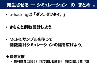 発生させる ― シミュレーション の まとめ
• p-hackingは 「ダメ。ゼッタイ。」
• きちんと例数設計しよう.
• MCMCサンプルを使って
例数設計シミュレーションの幅を広げよう.
参考文献
• 奥村晴彦（2016） 『Rで楽しむ統計』 特に3章, 6章, 7章
69
 