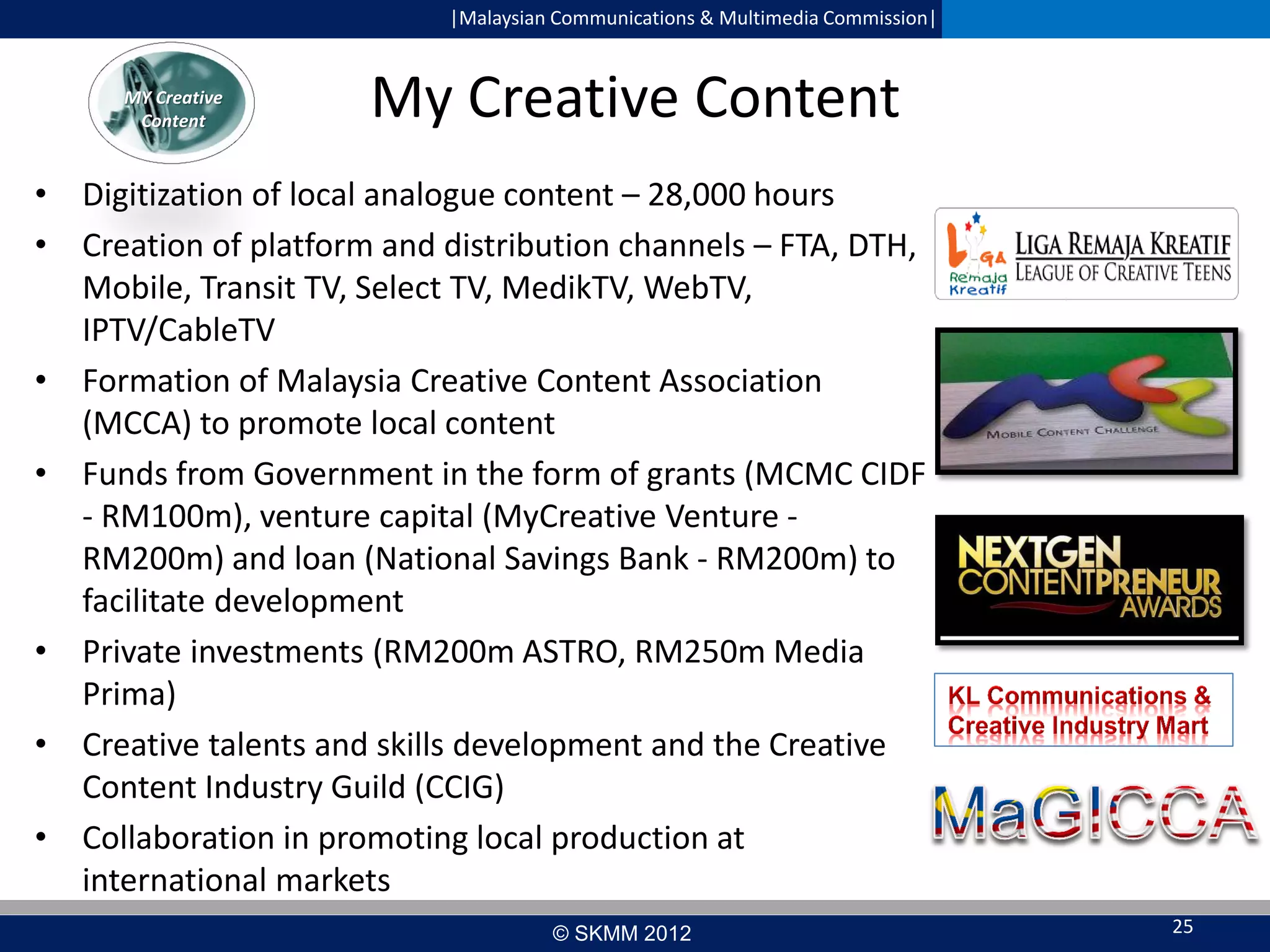 |Malaysian Communications & Multimedia Commission|

MY Creative
Content

My Creative Content

• Digitization of local analogue content – 28,000 hours
• Creation of platform and distribution channels – FTA, DTH,
Mobile, Transit TV, Select TV, MedikTV, WebTV,
IPTV/CableTV
• Formation of Malaysia Creative Content Association
(MCCA) to promote local content
• Funds from Government in the form of grants (MCMC CIDF
- RM100m), venture capital (MyCreative Venture RM200m) and loan (National Savings Bank - RM200m) to
facilitate development
• Private investments (RM200m ASTRO, RM250m Media
Prima)
• Creative talents and skills development and the Creative
Content Industry Guild (CCIG)
• Collaboration in promoting local production at
international markets
© SKMM 2012

25

 