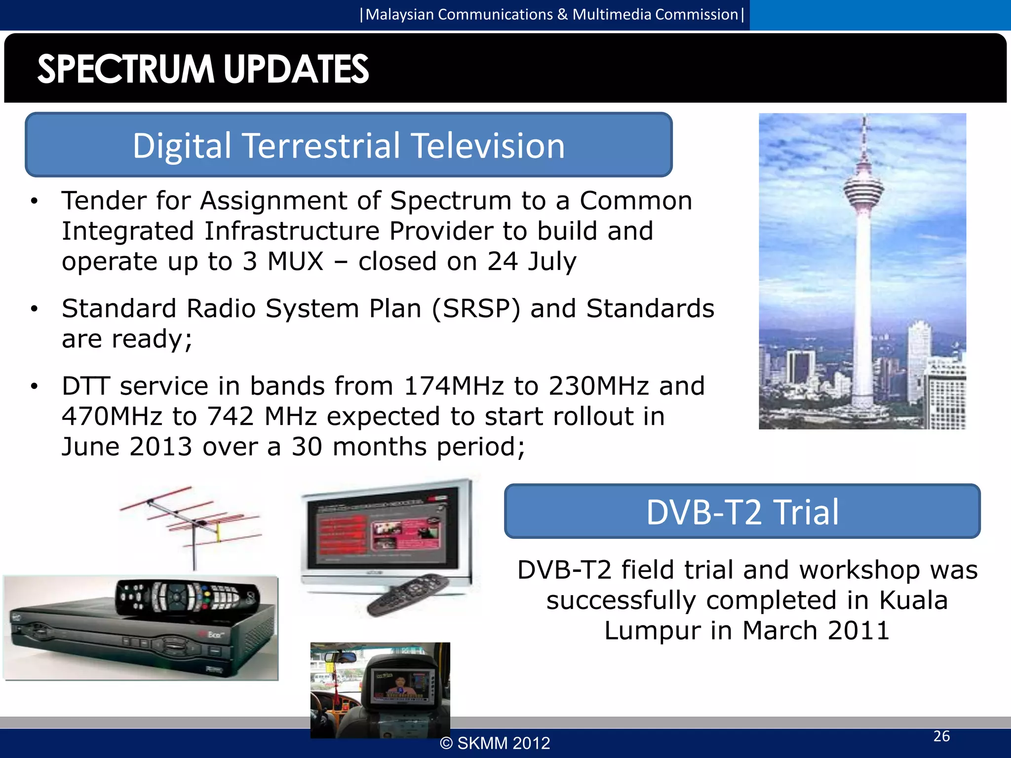 |Malaysian Communications & Multimedia Commission|

SPECTRUM UPDATES
Digital Terrestrial Television
• Tender for Assignment of Spectrum to a Common
Integrated Infrastructure Provider to build and
operate up to 3 MUX – closed on 24 July
• Standard Radio System Plan (SRSP) and Standards
are ready;

• DTT service in bands from 174MHz to 230MHz and
470MHz to 742 MHz expected to start rollout in
June 2013 over a 30 months period;

DVB-T2 Trial
DVB-T2 field trial and workshop was
successfully completed in Kuala
Lumpur in March 2011

© SKMM 2012

26

 