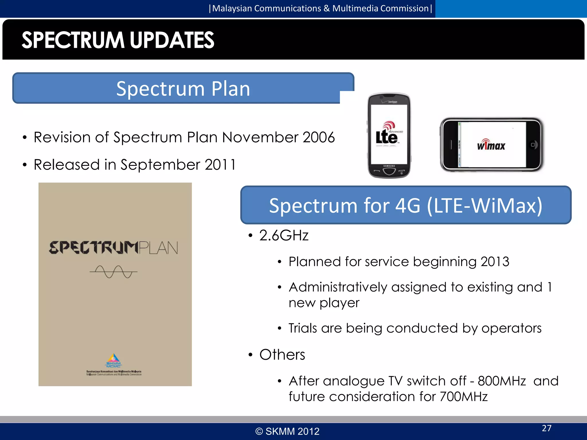 |Malaysian Communications & Multimedia Commission|

SPECTRUM UPDATES
Spectrum Plan
• Revision of Spectrum Plan November 2006
• Released in September 2011

Spectrum for 4G (LTE-WiMax)
• 2.6GHz
• Planned for service beginning 2013
• Administratively assigned to existing and 1
new player
• Trials are being conducted by operators

• Others
• After analogue TV switch off - 800MHz and
future consideration for 700MHz
© SKMM 2012

27

 