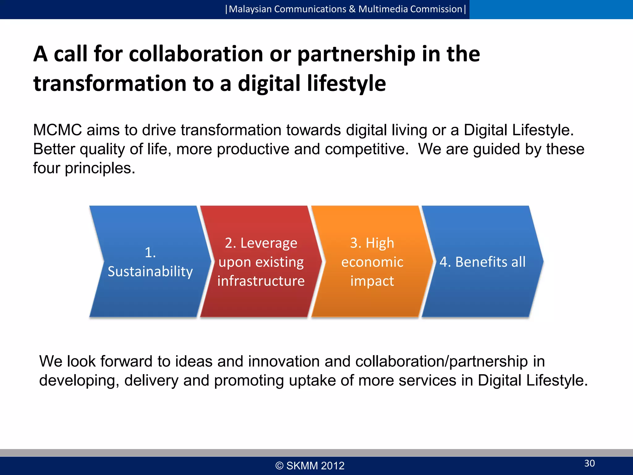 |Malaysian Communications & Multimedia Commission|

A call for collaboration or partnership in the
transformation to a digital lifestyle
MCMC aims to drive transformation towards digital living or a Digital Lifestyle.
Better quality of life, more productive and competitive. We are guided by these
four principles.

1.
Sustainability

2. Leverage
upon existing
infrastructure

3. High
economic
impact

4. Benefits all

We look forward to ideas and innovation and collaboration/partnership in
developing, delivery and promoting uptake of more services in Digital Lifestyle.

© SKMM 2012

30

 