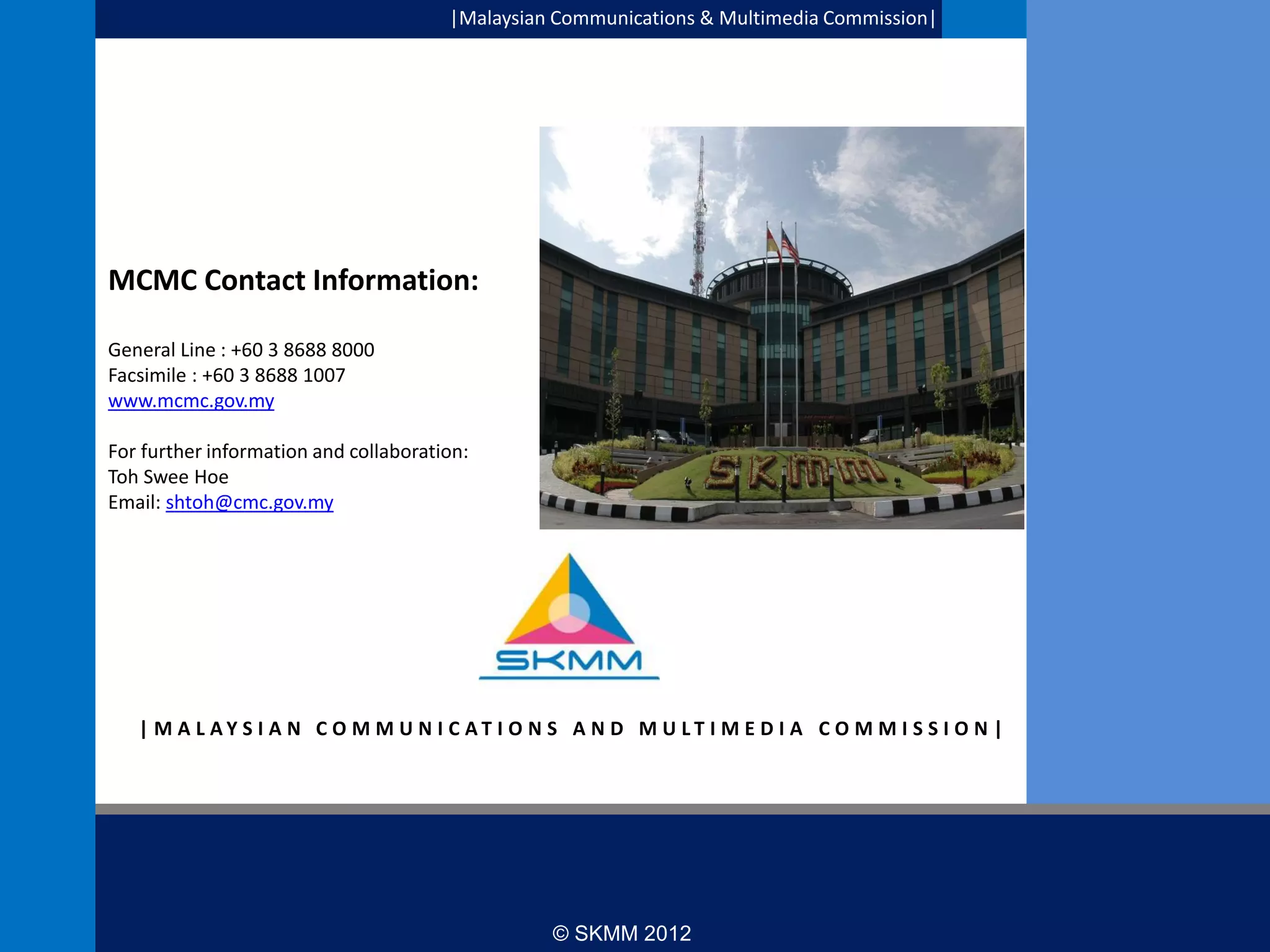 |Malaysian Communications & Multimedia Commission|

MCMC Contact Information:
General Line : +60 3 8688 8000
Facsimile : +60 3 8688 1007
www.mcmc.gov.my

Thank you

For further information and collaboration:
Toh Swee Hoe
Email: shtoh@cmc.gov.my

| M A L AY S I A N C O M M U N I C AT I O N S A N D M U LT I M E D I A C O M M I S S I O N |

33

© SKMM 2012

 