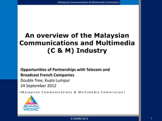|Malaysian Communications & Multimedia Commission|

An overview of the Malaysian
Communications and Multimedia
(C & M) Industry
Opportunities of Partnerships with Telecom and
Broadcast French Companies
Double Tree, Kuala Lumpur
24 September 2012
|Malaysian Communications & Multimedia Commission|

© SKMM 2012

1

 