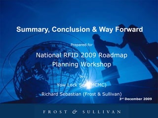 Summary, Conclusion & Way Forward 3 rd  December 2009 Prepared for National RFID 2009 Roadmap Planning Workshop by Yow Lock Sen (MCMC) Richard Sebastian (Frost & Sullivan) 