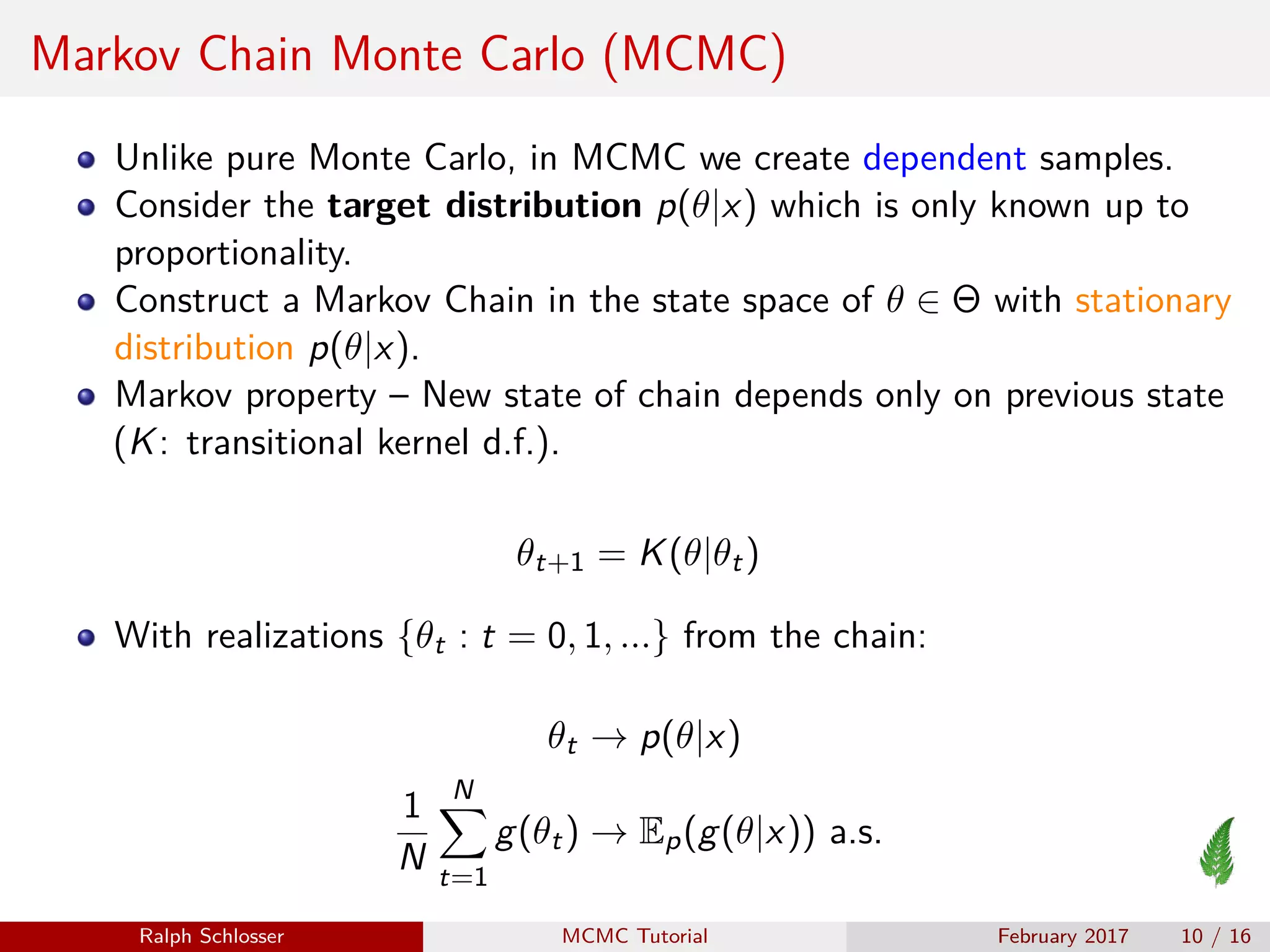 Markov Chain Monte Carlo (MCMC)
Unlike pure Monte Carlo, in MCMC we create dependent samples.
Consider the target distribution p(θ|x) which is only known up to
proportionality.
Construct a Markov Chain in the state space of θ ∈ Θ with stationary
distribution p(θ|x).
Markov property – New state of chain depends only on previous state
(K: transitional kernel d.f.).
θt+1 = K(θ|θt)
With realizations {θt : t = 0, 1, ...} from the chain:
θt → p(θ|x)
1
N
N
t=1
g(θt) → Ep(g(θ|x)) a.s.
Ralph Schlosser MCMC Tutorial February 2017 10 / 16
 