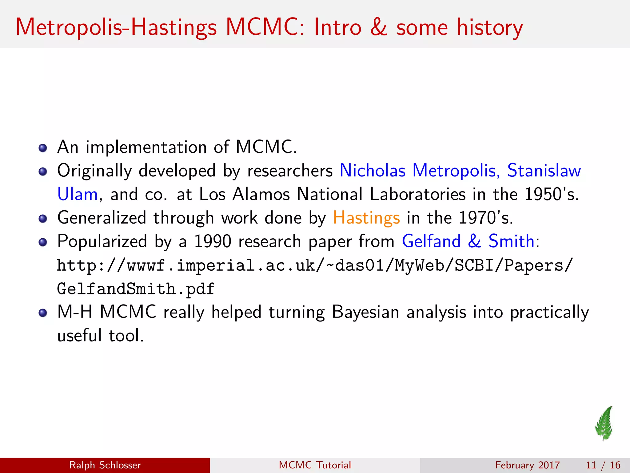 Metropolis-Hastings MCMC: Intro & some history
An implementation of MCMC.
Originally developed by researchers Nicholas Metropolis, Stanislaw
Ulam, and co. at Los Alamos National Laboratories in the 1950’s.
Generalized through work done by Hastings in the 1970’s.
Popularized by a 1990 research paper from Gelfand & Smith:
http://wwwf.imperial.ac.uk/~das01/MyWeb/SCBI/Papers/
GelfandSmith.pdf
M-H MCMC really helped turning Bayesian analysis into practically
useful tool.
Ralph Schlosser MCMC Tutorial February 2017 11 / 16
 