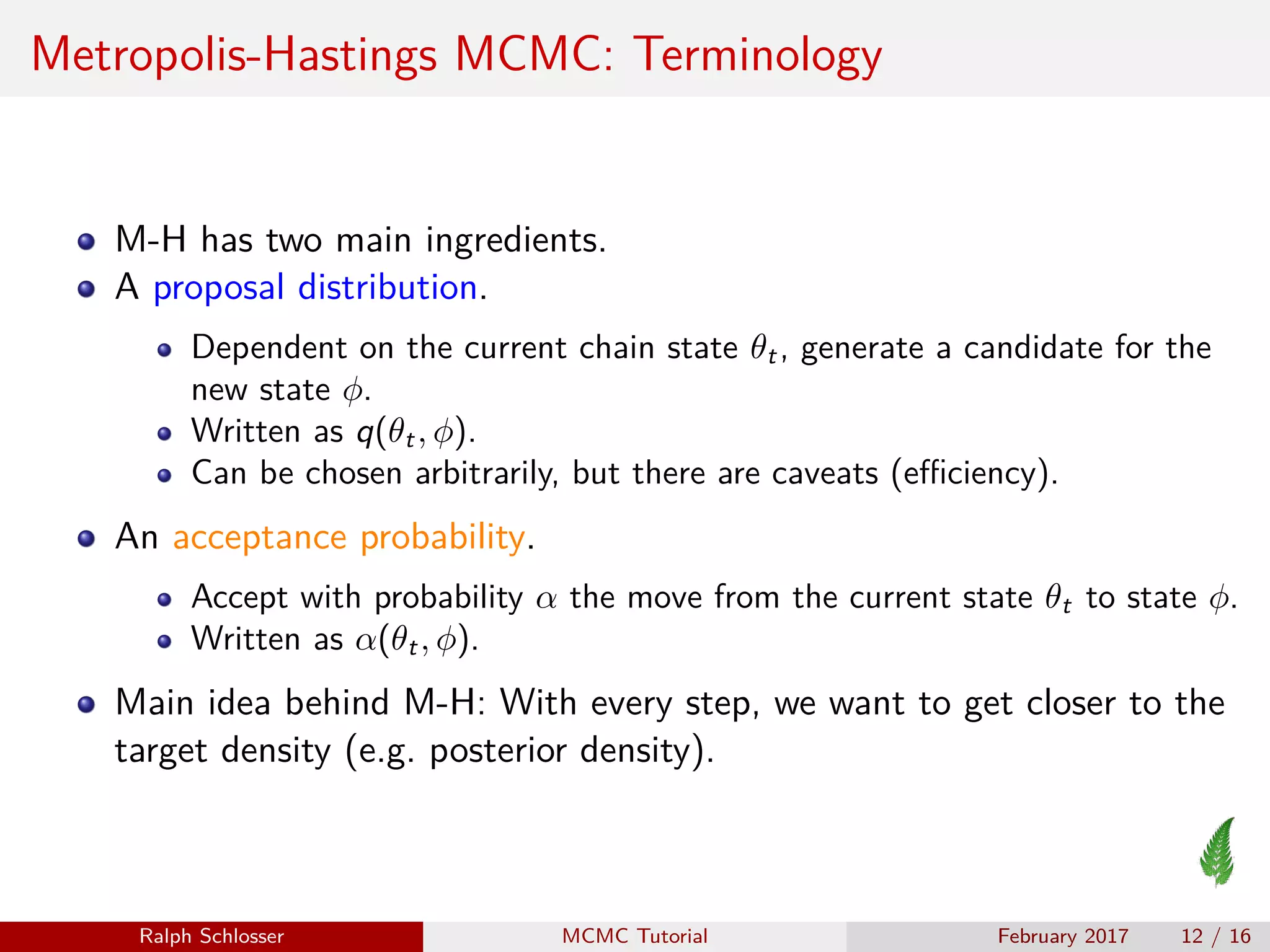 Metropolis-Hastings MCMC: Terminology
M-H has two main ingredients.
A proposal distribution.
Dependent on the current chain state θt, generate a candidate for the
new state φ.
Written as q(θt, φ).
Can be chosen arbitrarily, but there are caveats (eﬃciency).
An acceptance probability.
Accept with probability α the move from the current state θt to state φ.
Written as α(θt, φ).
Main idea behind M-H: With every step, we want to get closer to the
target density (e.g. posterior density).
Ralph Schlosser MCMC Tutorial February 2017 12 / 16
 