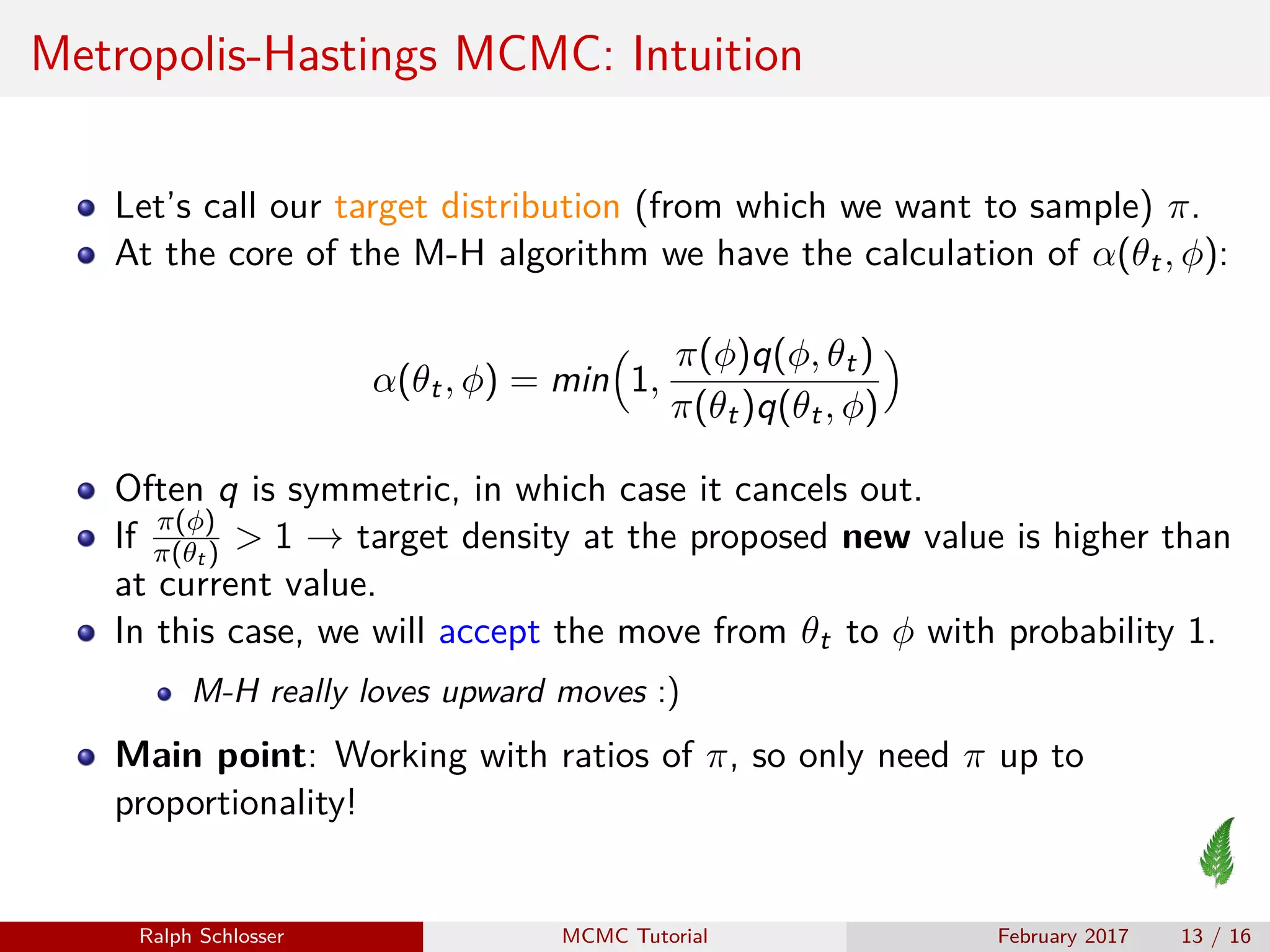 Metropolis-Hastings MCMC: Intuition
Let’s call our target distribution (from which we want to sample) π.
At the core of the M-H algorithm we have the calculation of α(θt, φ):
α(θt, φ) = min 1,
π(φ)q(φ, θt)
π(θt)q(θt, φ)
Often q is symmetric, in which case it cancels out.
If π(φ)
π(θt ) > 1 → target density at the proposed new value is higher than
at current value.
In this case, we will accept the move from θt to φ with probability 1.
M-H really loves upward moves :)
Main point: Working with ratios of π, so only need π up to
proportionality!
Ralph Schlosser MCMC Tutorial February 2017 13 / 16
 