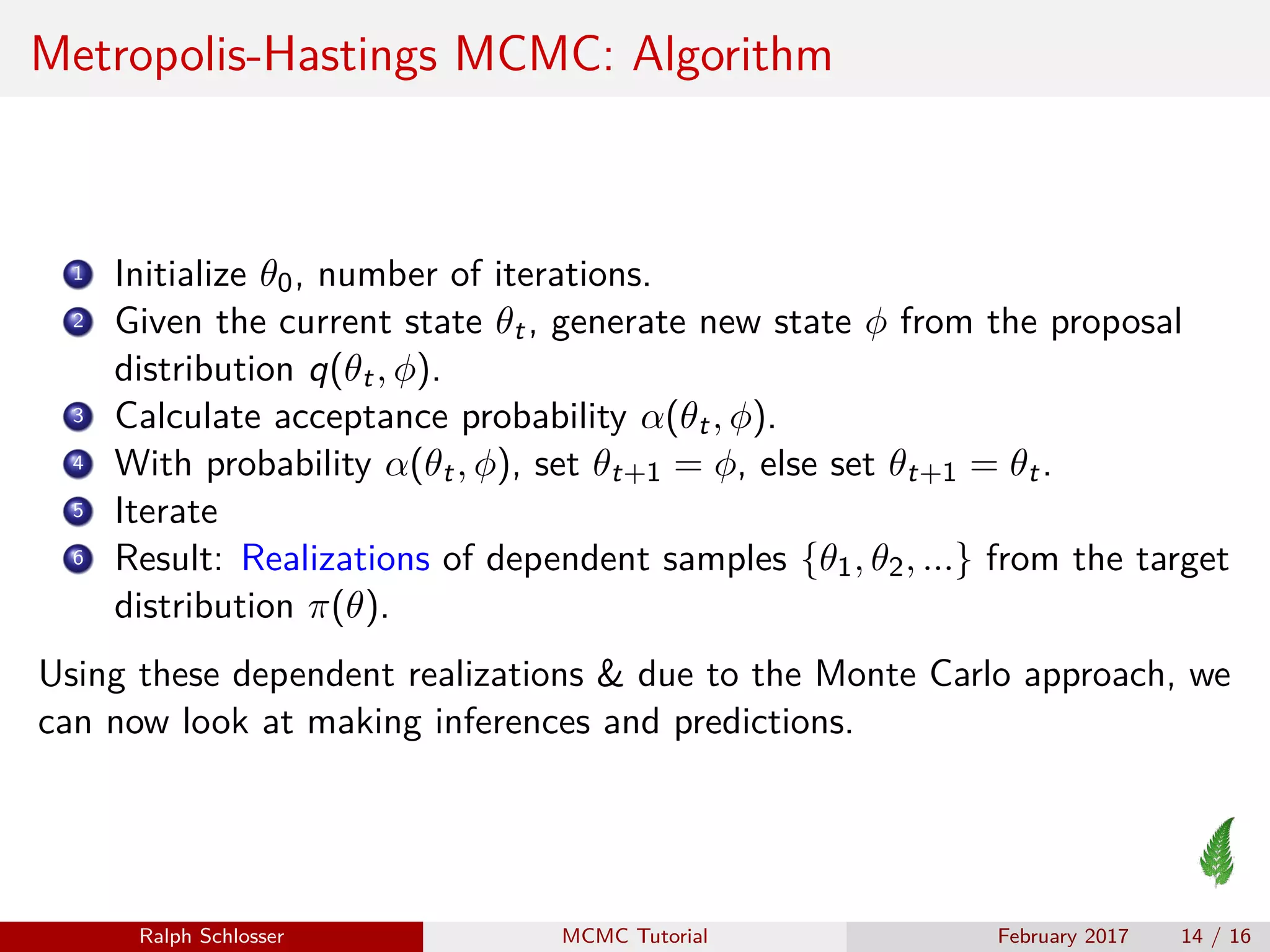Metropolis-Hastings MCMC: Algorithm
1 Initialize θ0, number of iterations.
2 Given the current state θt, generate new state φ from the proposal
distribution q(θt, φ).
3 Calculate acceptance probability α(θt, φ).
4 With probability α(θt, φ), set θt+1 = φ, else set θt+1 = θt.
5 Iterate
6 Result: Realizations of dependent samples {θ1, θ2, ...} from the target
distribution π(θ).
Using these dependent realizations & due to the Monte Carlo approach, we
can now look at making inferences and predictions.
Ralph Schlosser MCMC Tutorial February 2017 14 / 16
 