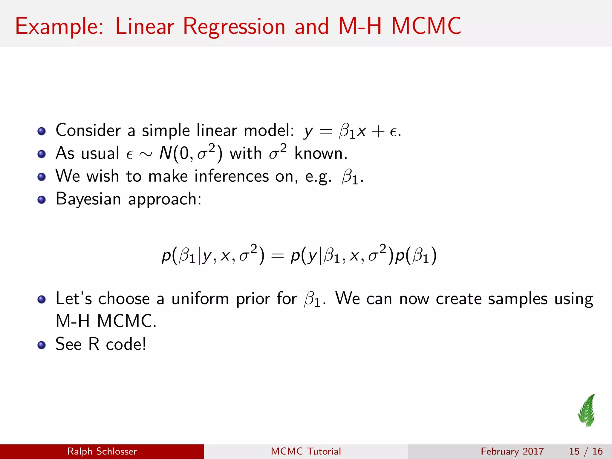 Example: Linear Regression and M-H MCMC
Consider a simple linear model: y = β1x + .
As usual ∼ N(0, σ2) with σ2 known.
We wish to make inferences on, e.g. β1.
Bayesian approach:
p(β1|y, x, σ2
) = p(y|β1, x, σ2
)p(β1)
Let’s choose a uniform prior for β1. We can now create samples using
M-H MCMC.
See R code!
Ralph Schlosser MCMC Tutorial February 2017 15 / 16
 
