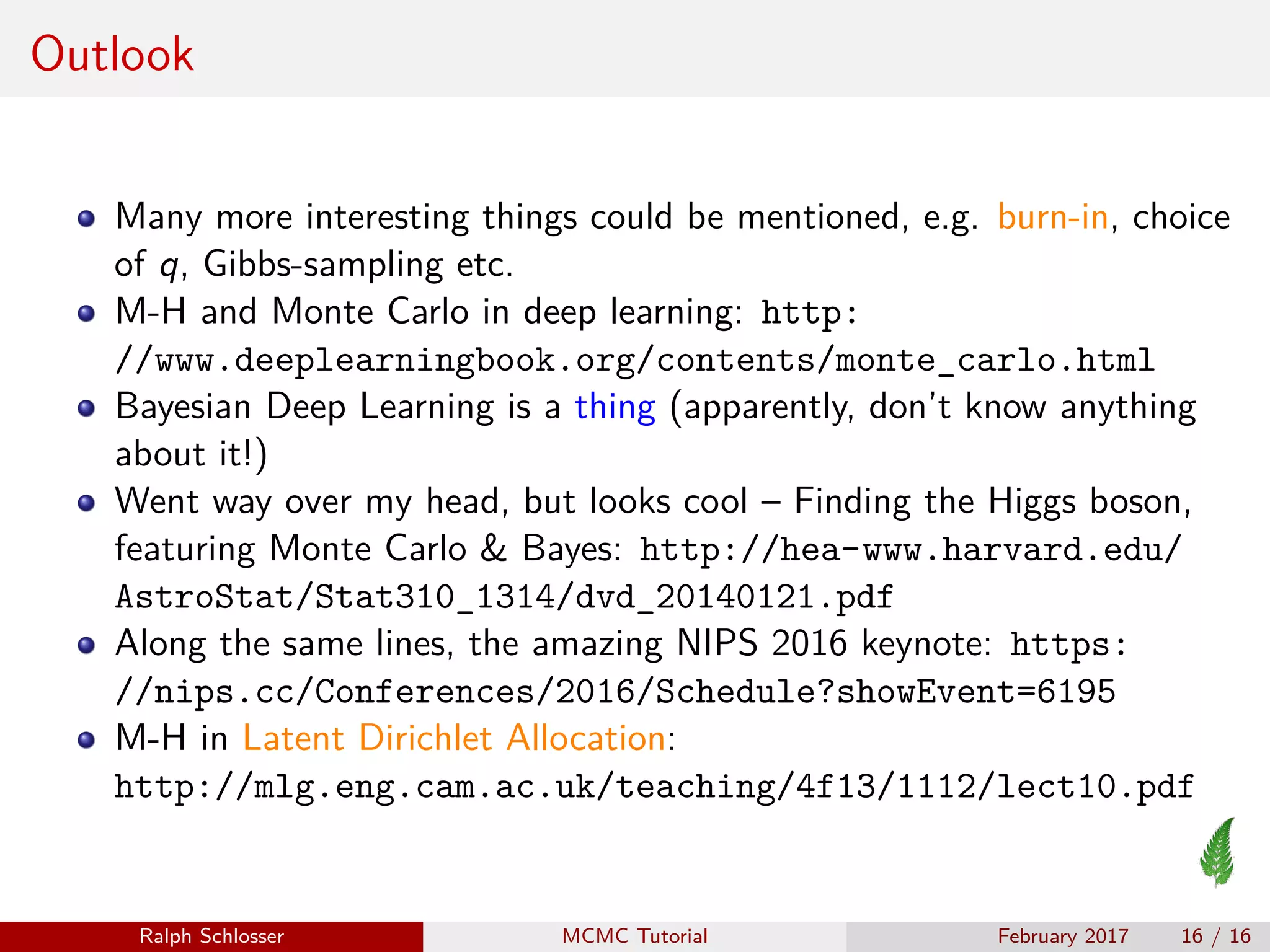 Outlook
Many more interesting things could be mentioned, e.g. burn-in, choice
of q, Gibbs-sampling etc.
M-H and Monte Carlo in deep learning: http:
//www.deeplearningbook.org/contents/monte_carlo.html
Bayesian Deep Learning is a thing (apparently, don’t know anything
about it!)
Went way over my head, but looks cool – Finding the Higgs boson,
featuring Monte Carlo & Bayes: http://hea-www.harvard.edu/
AstroStat/Stat310_1314/dvd_20140121.pdf
Along the same lines, the amazing NIPS 2016 keynote: https:
//nips.cc/Conferences/2016/Schedule?showEvent=6195
M-H in Latent Dirichlet Allocation:
http://mlg.eng.cam.ac.uk/teaching/4f13/1112/lect10.pdf
Ralph Schlosser MCMC Tutorial February 2017 16 / 16
 