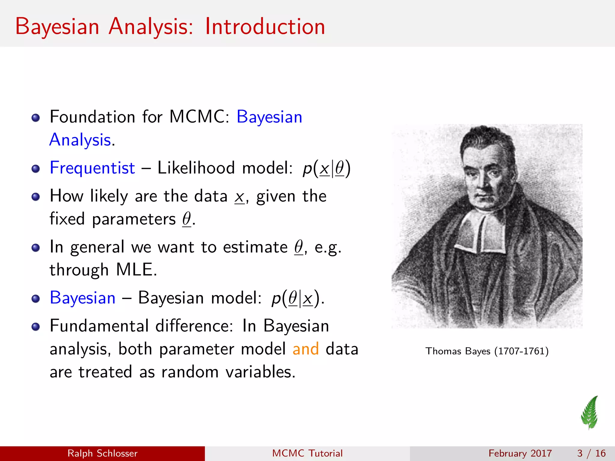 Bayesian Analysis: Introduction
Foundation for MCMC: Bayesian
Analysis.
Frequentist – Likelihood model: p(x|θ)
How likely are the data x, given the
ﬁxed parameters θ.
In general we want to estimate θ, e.g.
through MLE.
Bayesian – Bayesian model: p(θ|x).
Fundamental diﬀerence: In Bayesian
analysis, both parameter model and data
are treated as random variables.
Thomas Bayes (1707-1761)
Ralph Schlosser MCMC Tutorial February 2017 3 / 16
 
