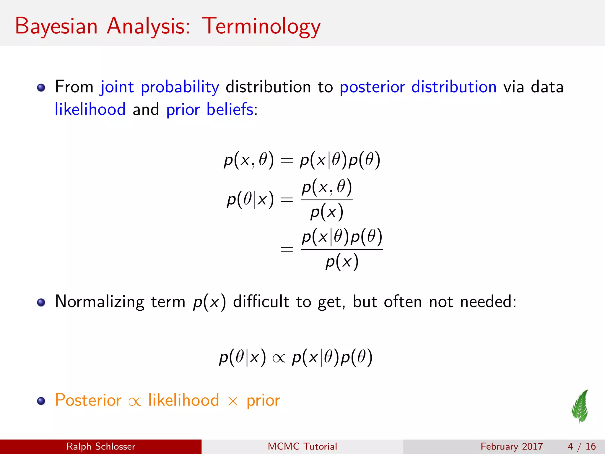 Bayesian Analysis: Terminology
From joint probability distribution to posterior distribution via data
likelihood and prior beliefs:
p(x, θ) = p(x|θ)p(θ)
p(θ|x) =
p(x, θ)
p(x)
=
p(x|θ)p(θ)
p(x)
Normalizing term p(x) diﬃcult to get, but often not needed:
p(θ|x) ∝ p(x|θ)p(θ)
Posterior ∝ likelihood × prior
Ralph Schlosser MCMC Tutorial February 2017 4 / 16
 