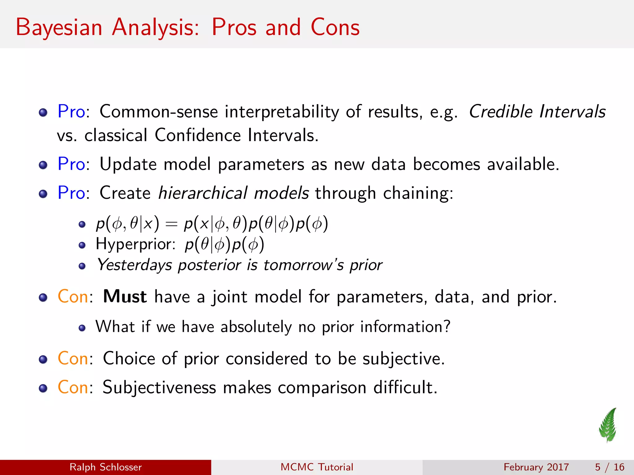 Bayesian Analysis: Pros and Cons
Pro: Common-sense interpretability of results, e.g. Credible Intervals
vs. classical Conﬁdence Intervals.
Pro: Update model parameters as new data becomes available.
Pro: Create hierarchical models through chaining:
p(φ, θ|x) = p(x|φ, θ)p(θ|φ)p(φ)
Hyperprior: p(θ|φ)p(φ)
Yesterdays posterior is tomorrow’s prior
Con: Must have a joint model for parameters, data, and prior.
What if we have absolutely no prior information?
Con: Choice of prior considered to be subjective.
Con: Subjectiveness makes comparison diﬃcult.
Ralph Schlosser MCMC Tutorial February 2017 5 / 16
 