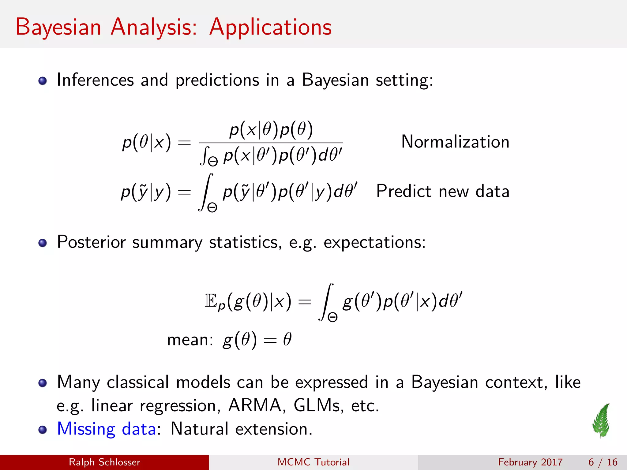 Bayesian Analysis: Applications
Inferences and predictions in a Bayesian setting:
p(θ|x) =
p(x|θ)p(θ)
Θ p(x|θ )p(θ )dθ
Normalization
p(˜y|y) =
Θ
p(˜y|θ )p(θ |y)dθ Predict new data
Posterior summary statistics, e.g. expectations:
Ep(g(θ)|x) =
Θ
g(θ )p(θ |x)dθ
mean: g(θ) = θ
Many classical models can be expressed in a Bayesian context, like
e.g. linear regression, ARMA, GLMs, etc.
Missing data: Natural extension.
Ralph Schlosser MCMC Tutorial February 2017 6 / 16
 