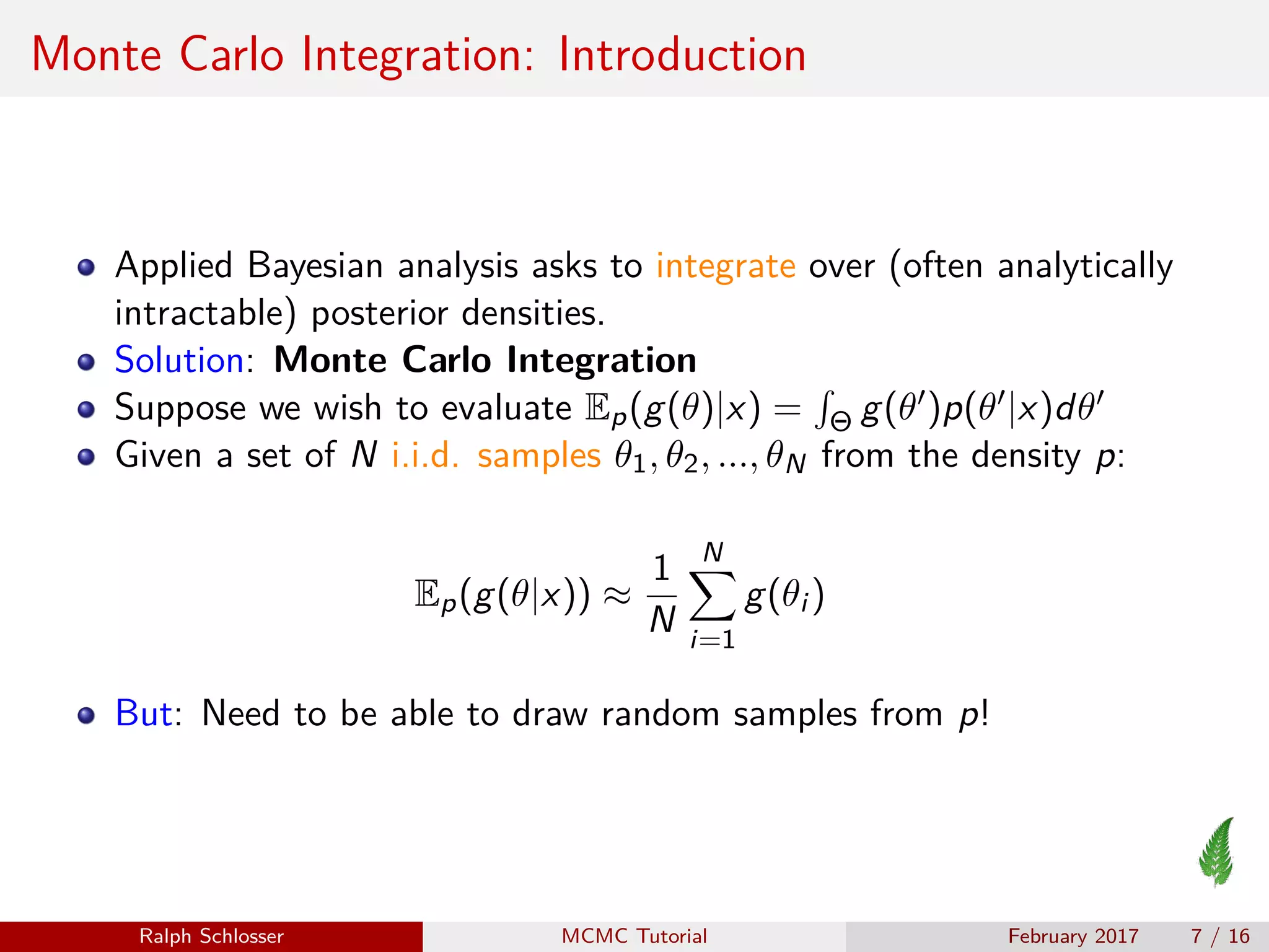 Monte Carlo Integration: Introduction
Applied Bayesian analysis asks to integrate over (often analytically
intractable) posterior densities.
Solution: Monte Carlo Integration
Suppose we wish to evaluate Ep(g(θ)|x) = Θ g(θ )p(θ |x)dθ
Given a set of N i.i.d. samples θ1, θ2, ..., θN from the density p:
Ep(g(θ|x)) ≈
1
N
N
i=1
g(θi )
But: Need to be able to draw random samples from p!
Ralph Schlosser MCMC Tutorial February 2017 7 / 16
 